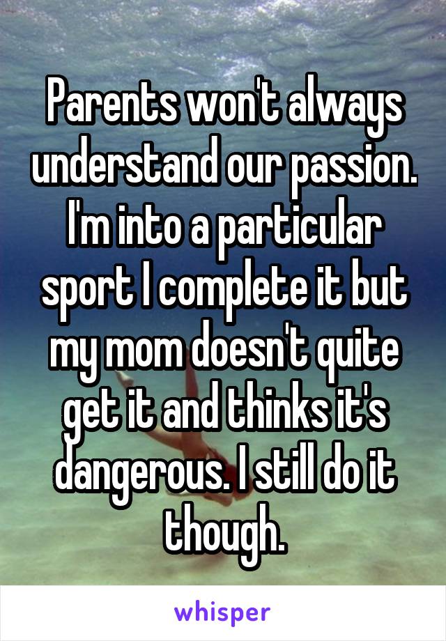 Parents won't always understand our passion. I'm into a particular sport I complete it but my mom doesn't quite get it and thinks it's dangerous. I still do it though.
