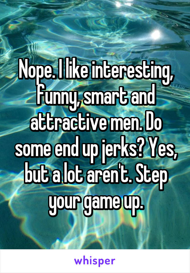 Nope. I like interesting, funny, smart and attractive men. Do some end up jerks? Yes, but a lot aren't. Step your game up.