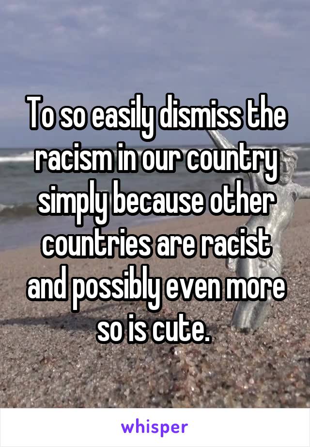 To so easily dismiss the racism in our country simply because other countries are racist and possibly even more so is cute. 