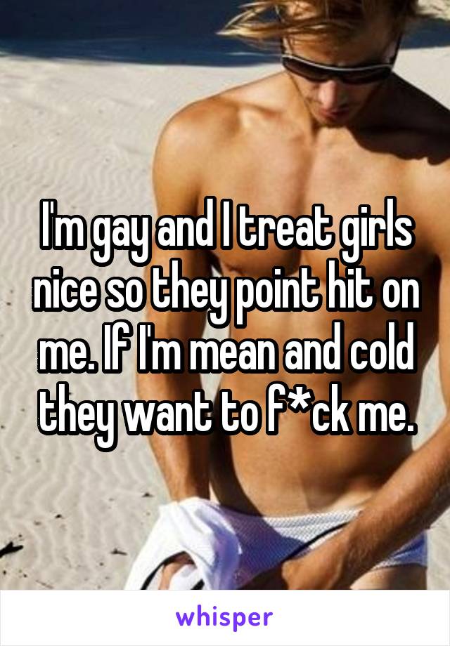 I'm gay and I treat girls nice so they point hit on me. If I'm mean and cold they want to f*ck me.