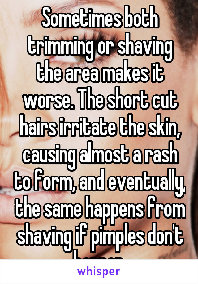 Sometimes both trimming or shaving the area makes it worse. The short cut hairs irritate the skin, causing almost a rash to form, and eventually, the same happens from shaving if pimples don't happen.