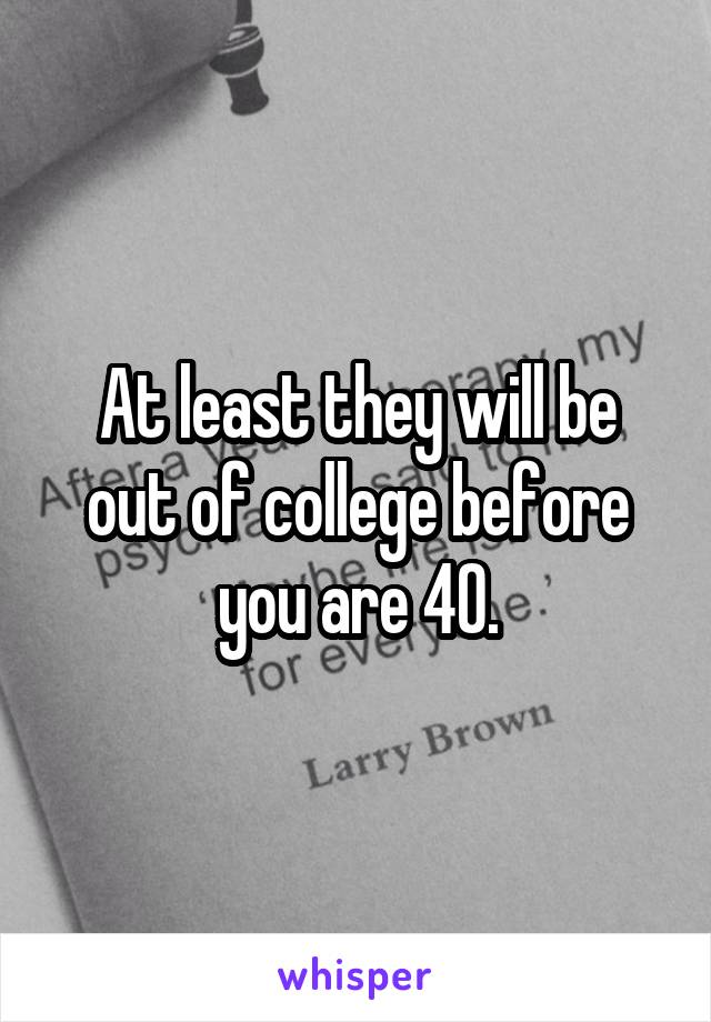 At least they will be out of college before you are 40.