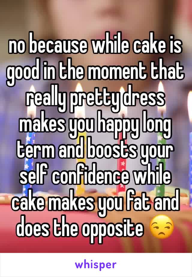 no because while cake is good in the moment that really pretty dress makes you happy long term and boosts your self confidence while cake makes you fat and does the opposite 😒