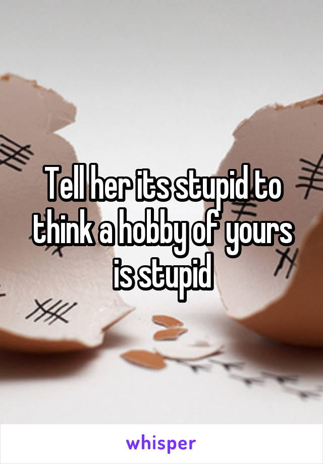 Tell her its stupid to think a hobby of yours is stupid