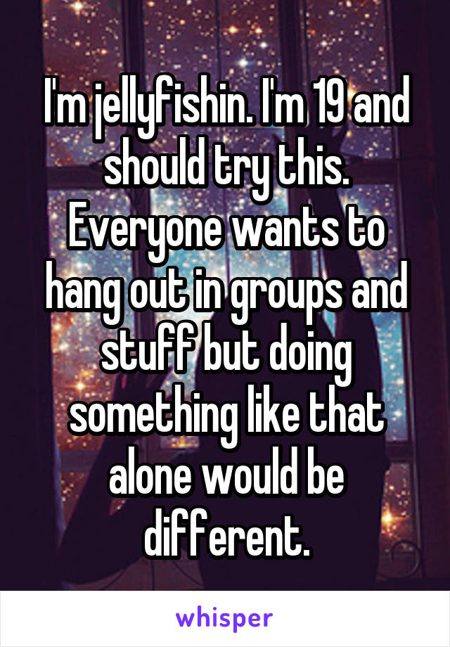 I'm jellyfishin. I'm 19 and should try this. Everyone wants to hang out in groups and stuff but doing something like that alone would be different.