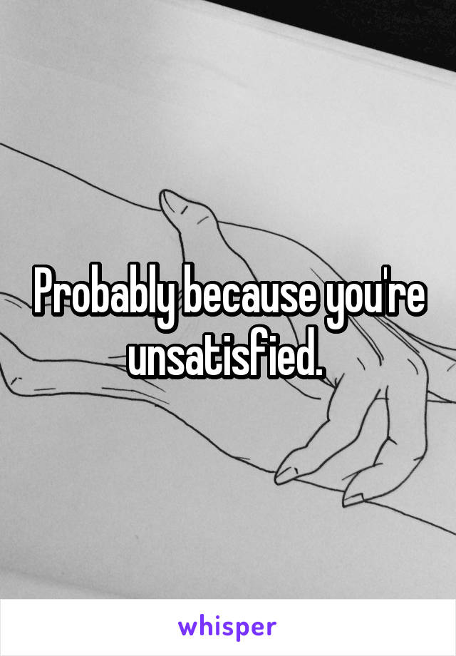 Probably because you're unsatisfied. 