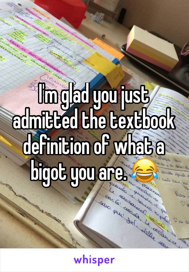 I'm glad you just admitted the textbook definition of what a bigot you are. 😂