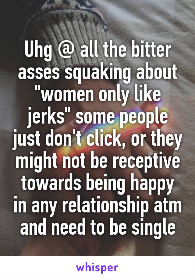 Uhg @ all the bitter asses squaking about "women only like jerks" some people just don't click, or they might not be receptive towards being happy in any relationship atm and need to be single