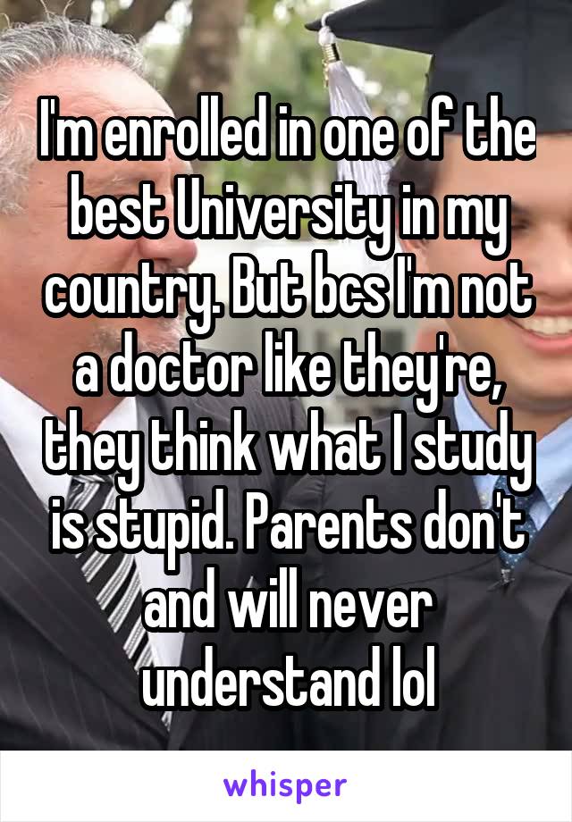 I'm enrolled in one of the best University in my country. But bcs I'm not a doctor like they're, they think what I study is stupid. Parents don't and will never understand lol