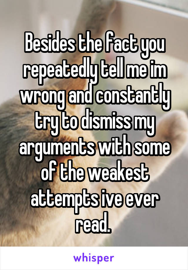 Besides the fact you repeatedly tell me im wrong and constantly try to dismiss my arguments with some of the weakest attempts ive ever read. 