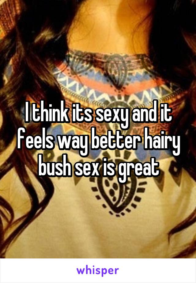 I think its sexy and it feels way better hairy bush sex is great