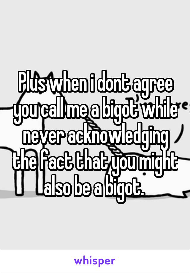 Plus when i dont agree you call me a bigot while never acknowledging the fact that you might also be a bigot. 