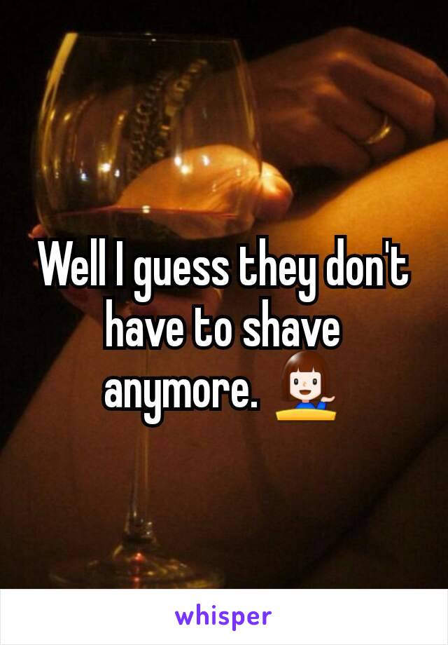 Well I guess they don't have to shave anymore. 💁