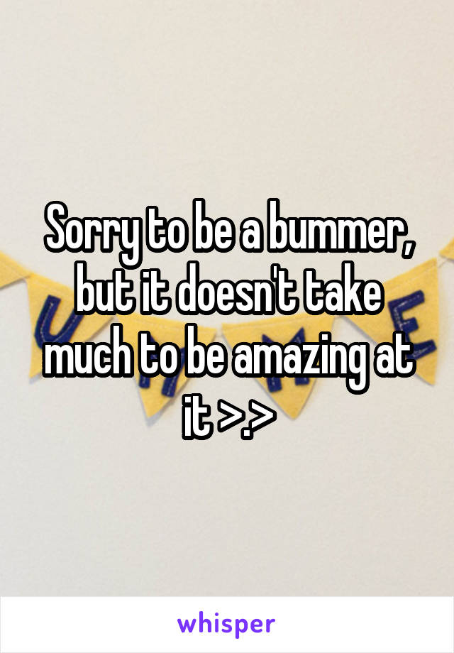 Sorry to be a bummer, but it doesn't take much to be amazing at it >.>