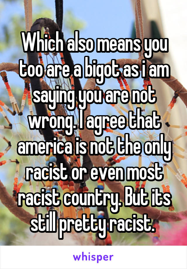 Which also means you too are a bigot as i am saying you are not wrong. I agree that america is not the only racist or even most racist country. But its still pretty racist. 