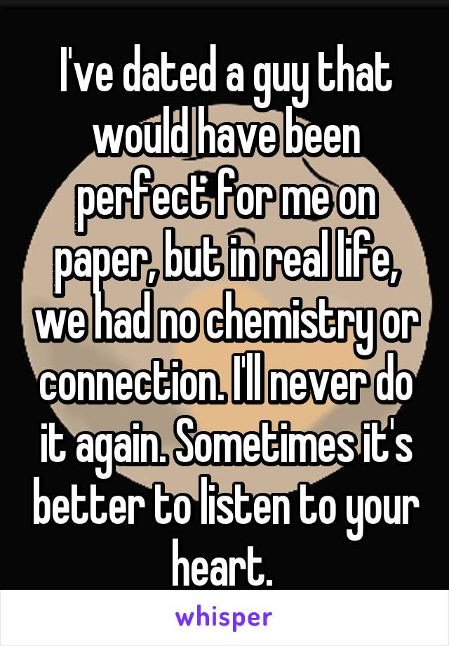 I've dated a guy that would have been perfect for me on paper, but in real life, we had no chemistry or connection. I'll never do it again. Sometimes it's better to listen to your heart. 