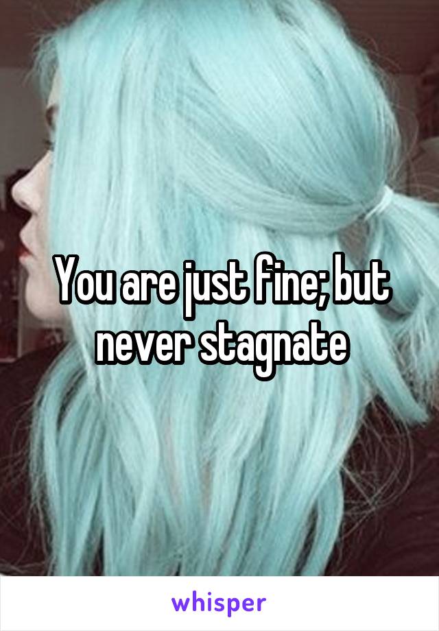 You are just fine; but never stagnate