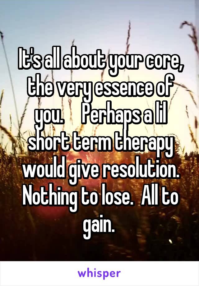 It's all about your core, the very essence of you.     Perhaps a lil short term therapy would give resolution. Nothing to lose.  All to gain. 