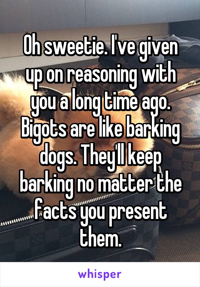 Oh sweetie. I've given up on reasoning with you a long time ago. Bigots are like barking dogs. They'll keep barking no matter the facts you present them.