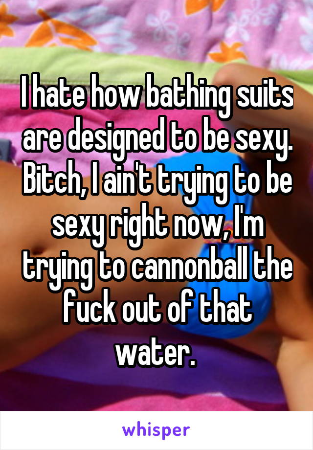 I hate how bathing suits are designed to be sexy. Bitch, I ain't trying to be sexy right now, I'm trying to cannonball the fuck out of that water. 