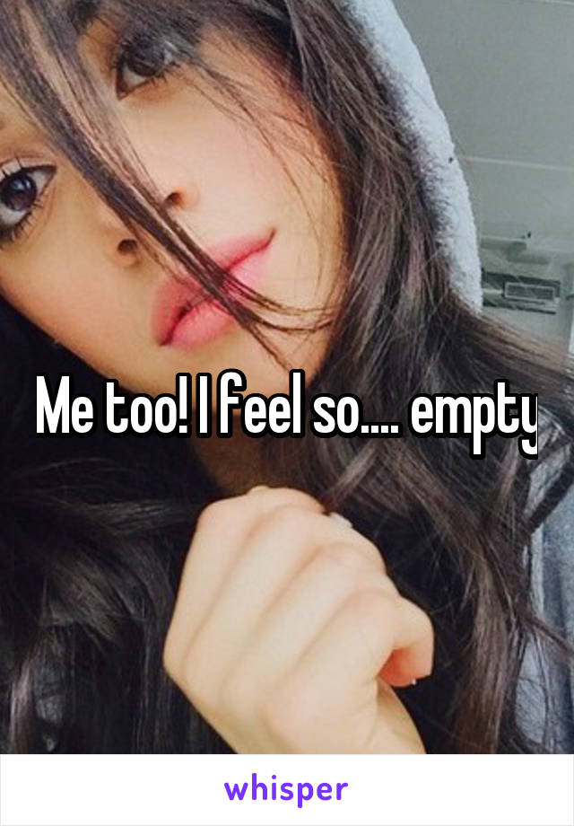 Me too! I feel so.... empty