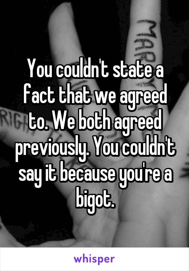 You couldn't state a fact that we agreed to. We both agreed previously. You couldn't say it because you're a bigot.