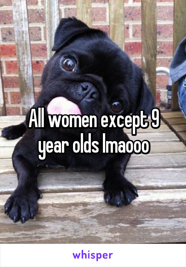 All women except 9 year olds lmaooo