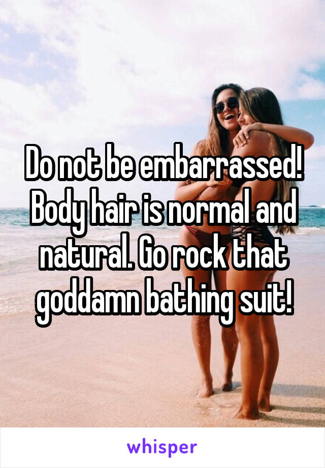 Do not be embarrassed! Body hair is normal and natural. Go rock that goddamn bathing suit!