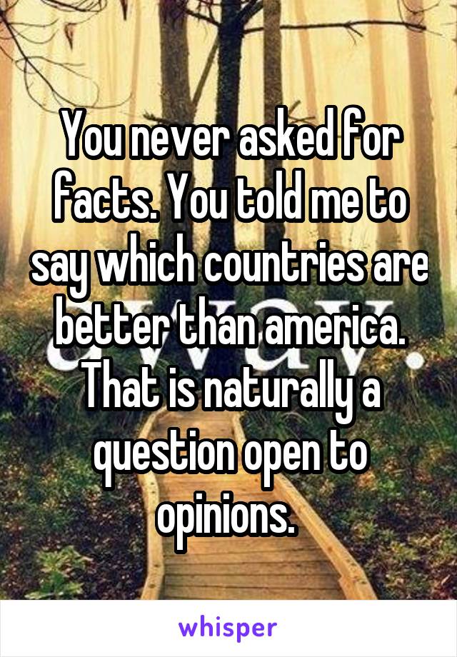 You never asked for facts. You told me to say which countries are better than america. That is naturally a question open to opinions. 