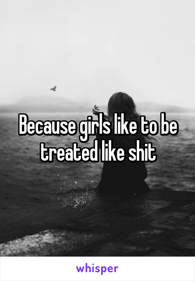 Because girls like to be treated like shit