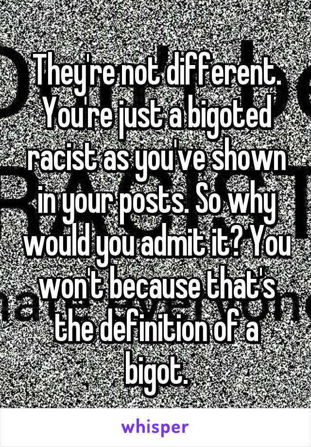 They're not different. You're just a bigoted racist as you've shown in your posts. So why would you admit it? You won't because that's the definition of a bigot.