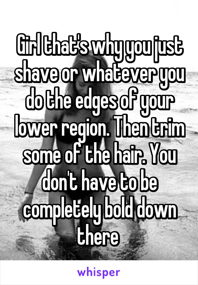 Girl that's why you just shave or whatever you do the edges of your lower region. Then trim some of the hair. You don't have to be completely bold down there 