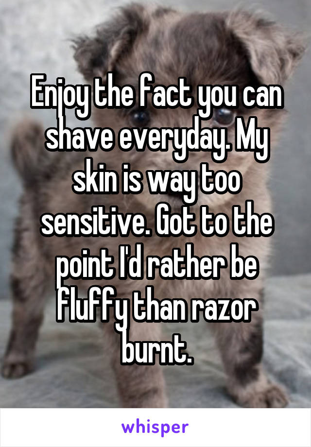Enjoy the fact you can shave everyday. My skin is way too sensitive. Got to the point I'd rather be fluffy than razor burnt.