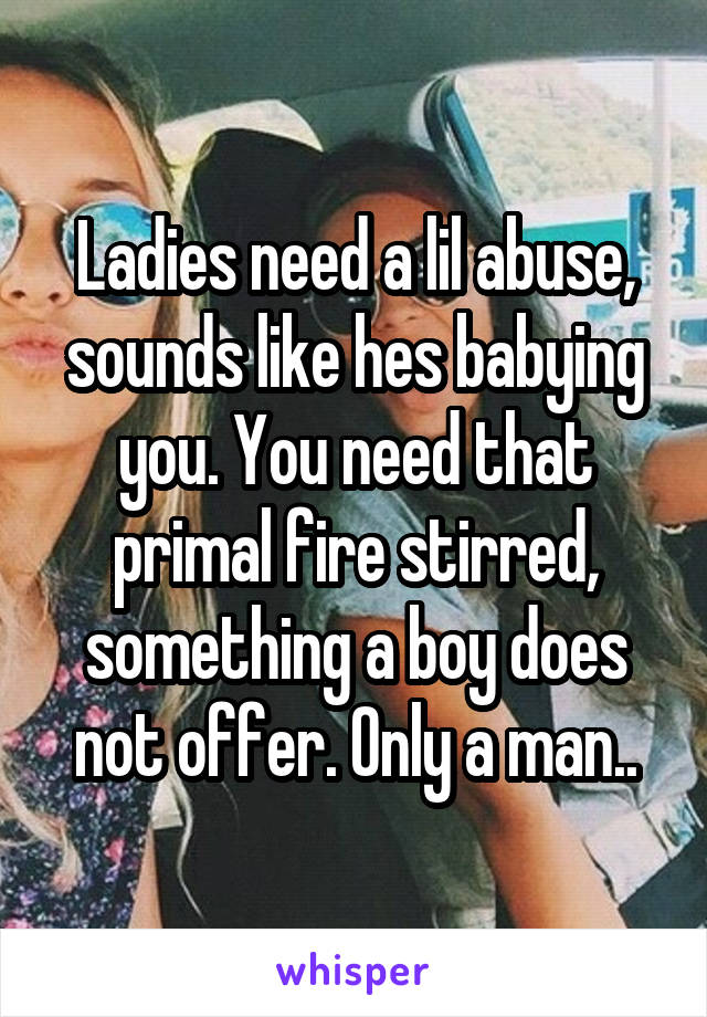 Ladies need a lil abuse, sounds like hes babying you. You need that primal fire stirred, something a boy does not offer. Only a man..