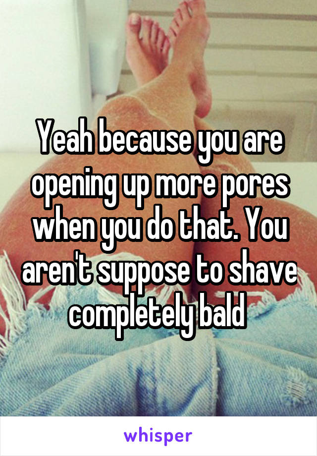 Yeah because you are opening up more pores when you do that. You aren't suppose to shave completely bald 