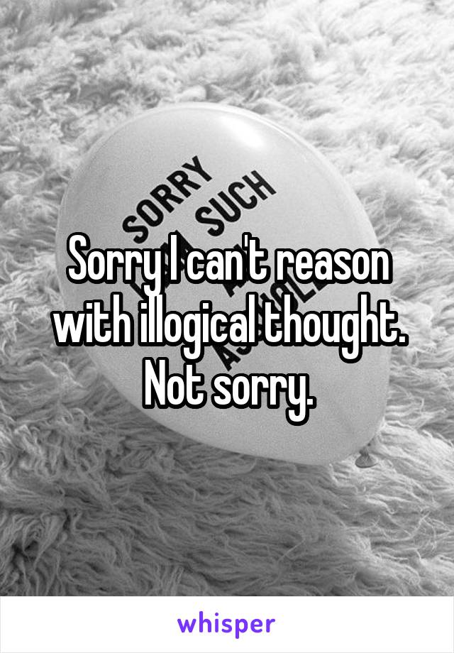 Sorry I can't reason with illogical thought. Not sorry.