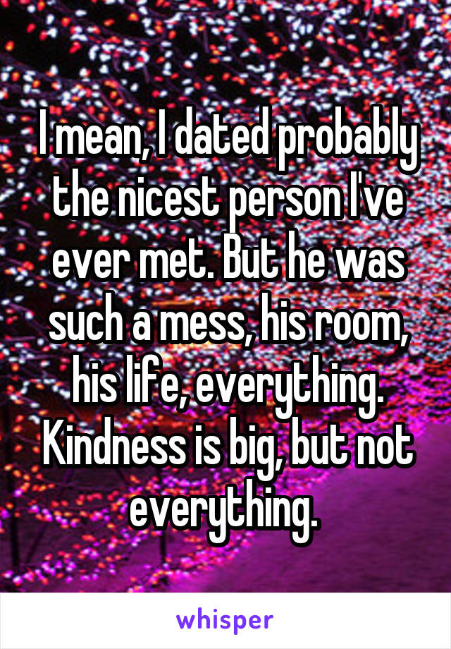 I mean, I dated probably the nicest person I've ever met. But he was such a mess, his room, his life, everything. Kindness is big, but not everything. 