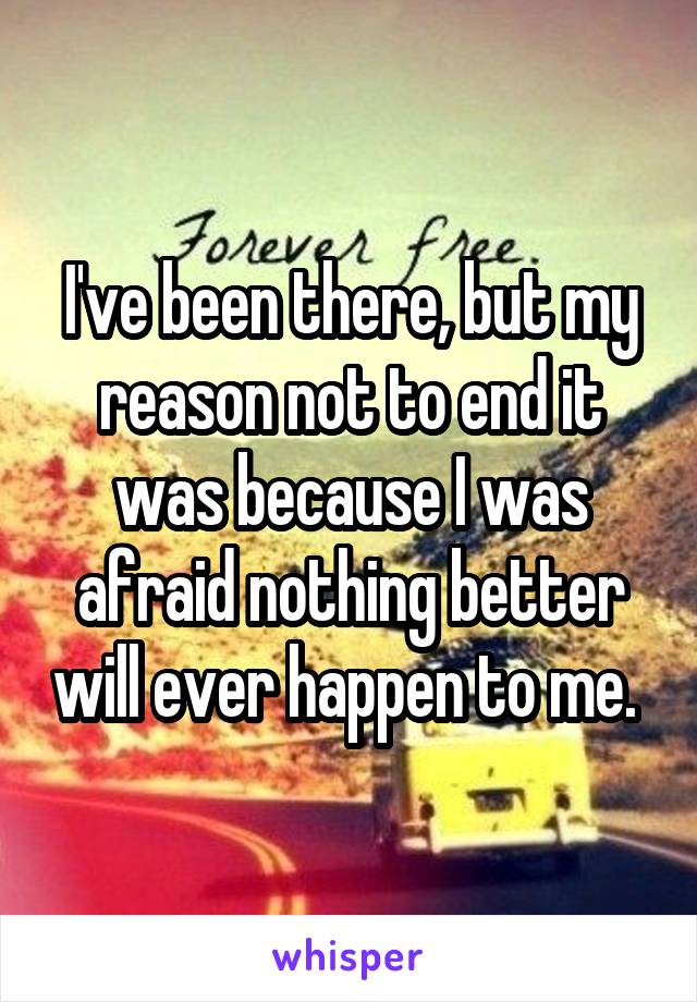 I've been there, but my reason not to end it was because I was afraid nothing better will ever happen to me. 