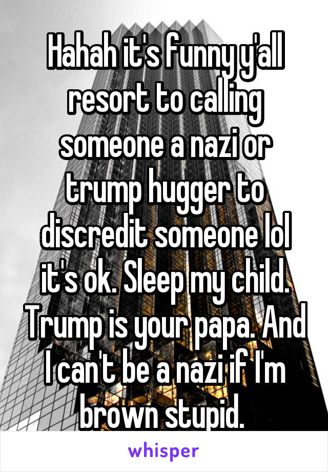 Hahah it's funny y'all resort to calling someone a nazi or trump hugger to discredit someone lol it's ok. Sleep my child. Trump is your papa. And I can't be a nazi if I'm brown stupid. 