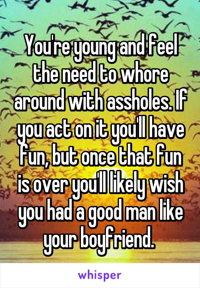 You're young and feel the need to whore around with assholes. If you act on it you'll have fun, but once that fun is over you'll likely wish you had a good man like your boyfriend. 