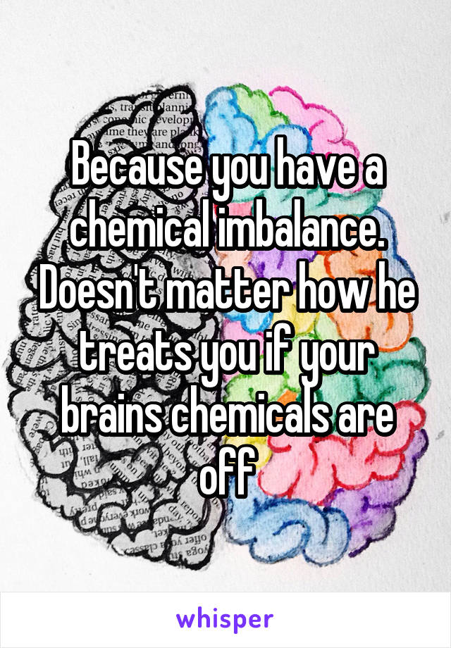 Because you have a chemical imbalance. Doesn't matter how he treats you if your brains chemicals are off