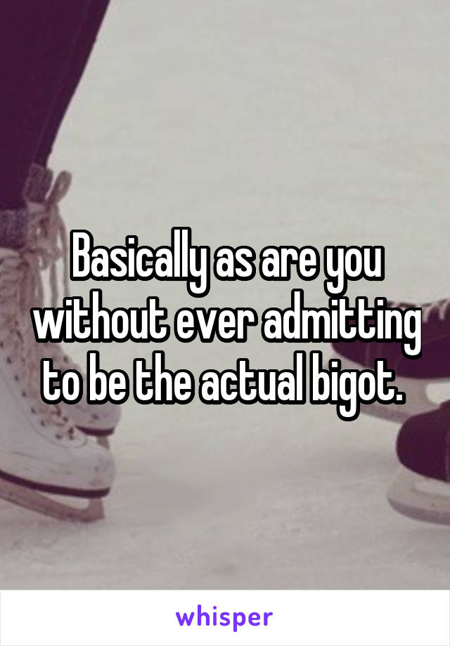 Basically as are you without ever admitting to be the actual bigot. 