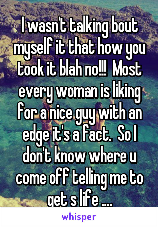 I wasn't talking bout myself it that how you took it blah no!!!  Most every woman is liking for a nice guy with an edge it's a fact.  So I don't know where u come off telling me to get s life ....