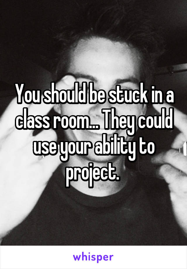 You should be stuck in a class room... They could use your ability to project. 