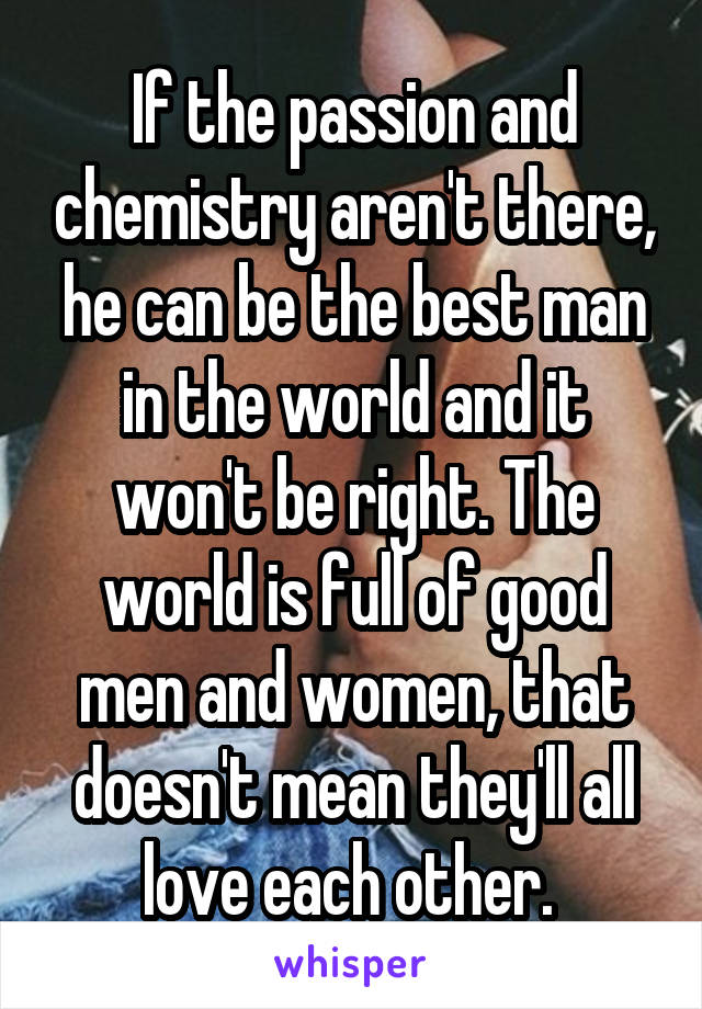 If the passion and chemistry aren't there, he can be the best man in the world and it won't be right. The world is full of good men and women, that doesn't mean they'll all love each other. 