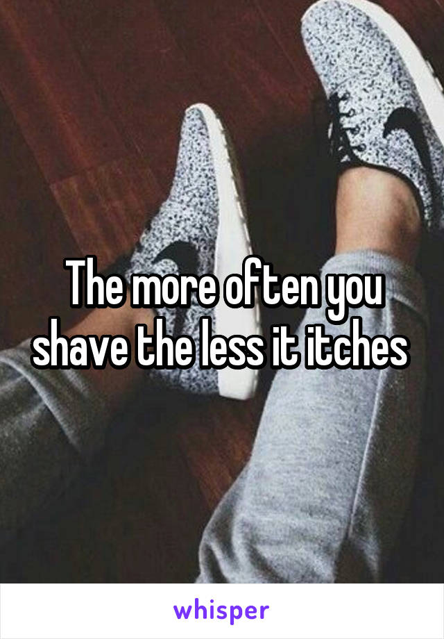 The more often you shave the less it itches 
