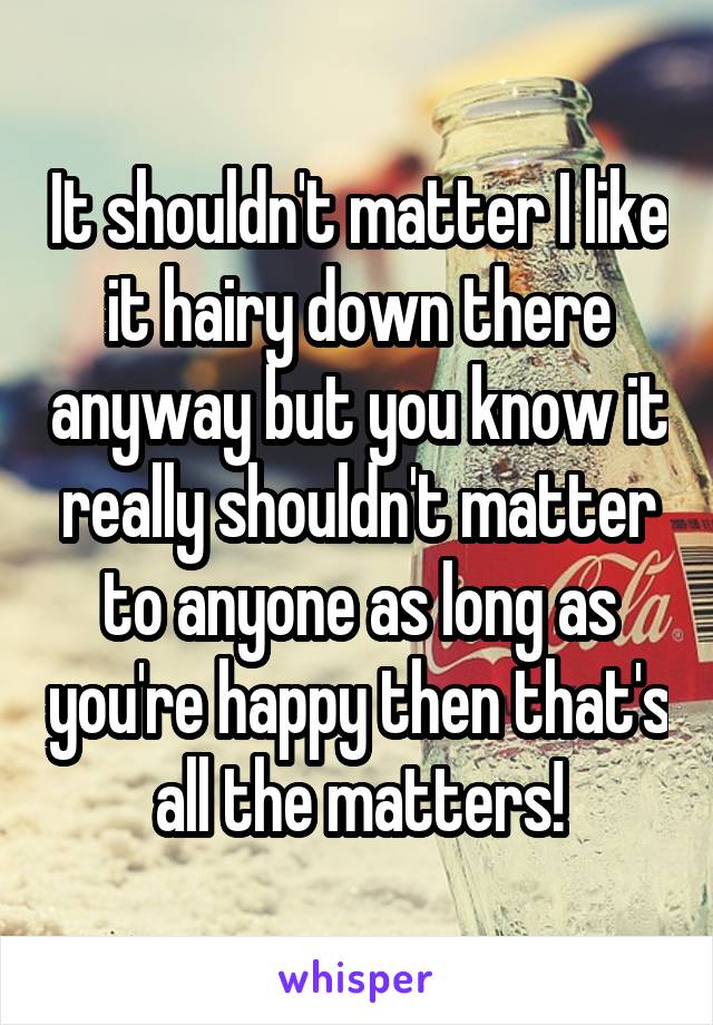 It shouldn't matter I like it hairy down there anyway but you know it really shouldn't matter to anyone as long as you're happy then that's all the matters!