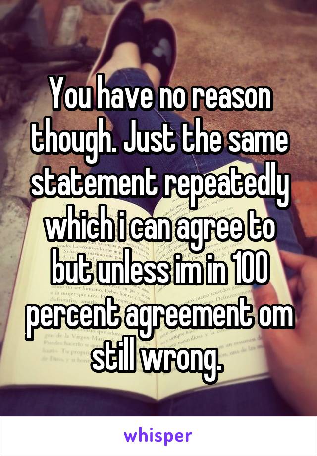 You have no reason though. Just the same statement repeatedly which i can agree to but unless im in 100 percent agreement om still wrong. 