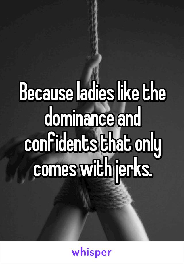 Because ladies like the dominance and confidents that only comes with jerks.