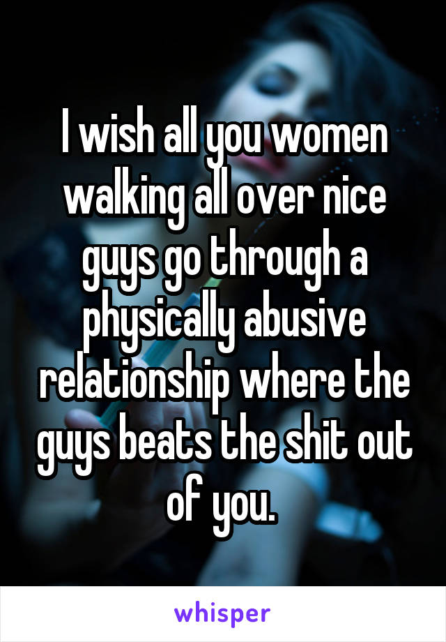 I wish all you women walking all over nice guys go through a physically abusive relationship where the guys beats the shit out of you. 